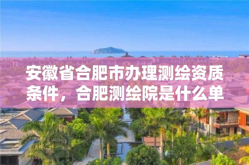 安徽省合肥市辦理測繪資質條件，合肥測繪院是什么單位