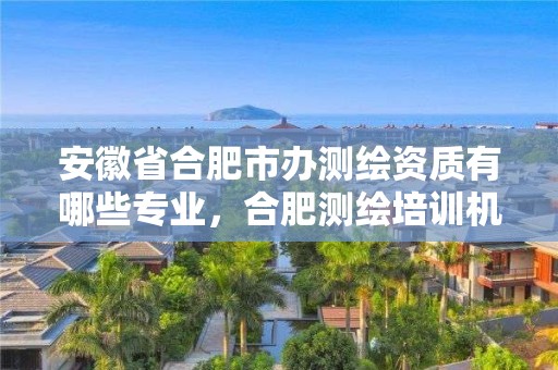 安徽省合肥市辦測繪資質有哪些專業，合肥測繪培訓機構