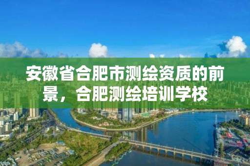 安徽省合肥市測繪資質的前景，合肥測繪培訓學校