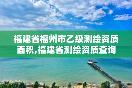 福建省福州市乙級(jí)測(cè)繪資質(zhì)面積,福建省測(cè)繪資質(zhì)查詢。