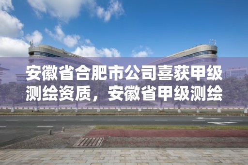 安徽省合肥市公司喜獲甲級測繪資質，安徽省甲級測繪資質單位