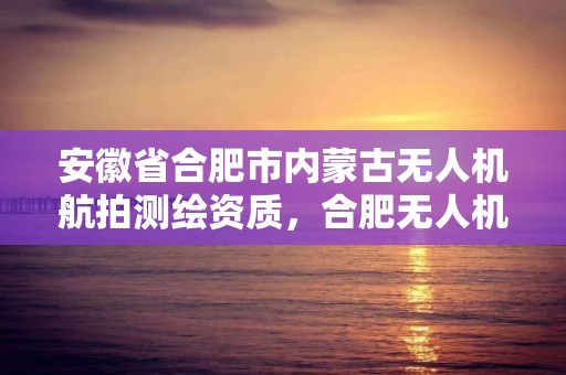 安徽省合肥市內蒙古無人機航拍測繪資質，合肥無人機駕駛證怎么考取