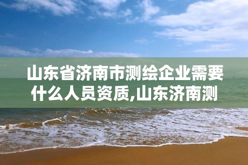 山東省濟南市測繪企業需要什么人員資質,山東濟南測繪公司有哪些。