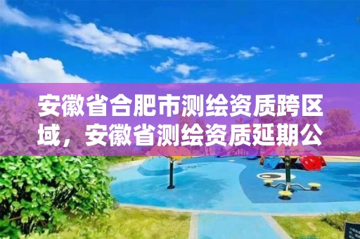 安徽省合肥市測繪資質跨區域，安徽省測繪資質延期公告