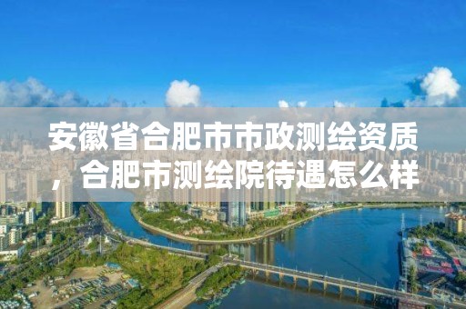 安徽省合肥市市政測繪資質(zhì)，合肥市測繪院待遇怎么樣