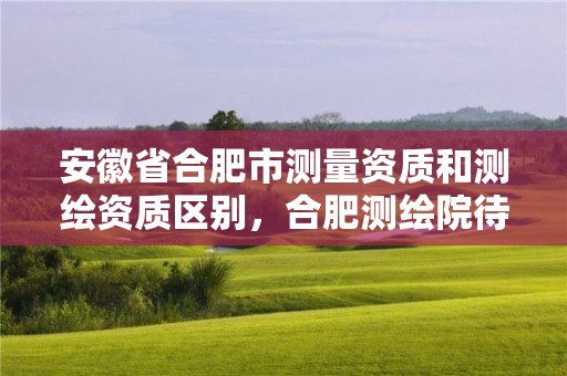 安徽省合肥市測量資質和測繪資質區別，合肥測繪院待遇怎么樣