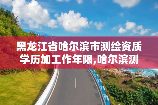 黑龍江省哈爾濱市測繪資質學歷加工作年限,哈爾濱測繪局是干什么的。