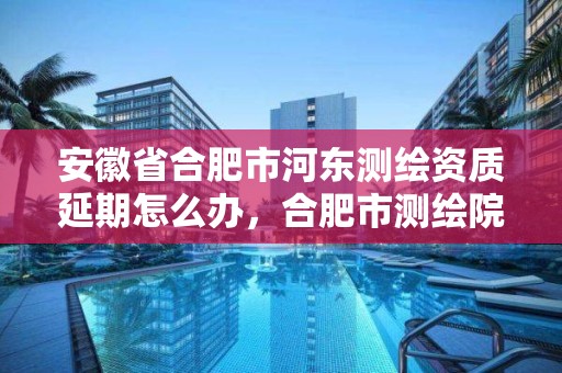 安徽省合肥市河東測繪資質延期怎么辦，合肥市測繪院電話