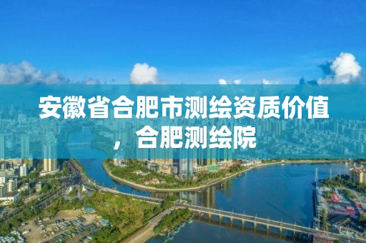 安徽省合肥市測繪資質價值，合肥測繪院