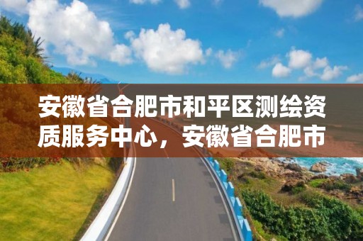 安徽省合肥市和平區(qū)測繪資質服務中心，安徽省合肥市和平區(qū)測繪資質服務中心電話