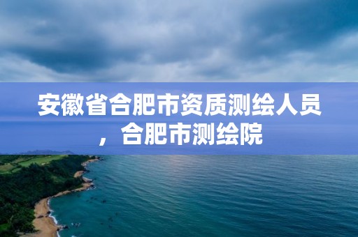 安徽省合肥市資質(zhì)測繪人員，合肥市測繪院