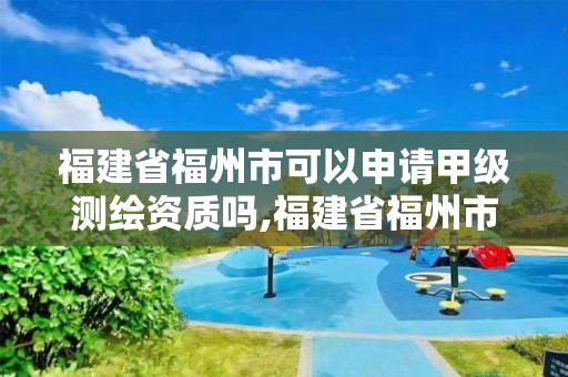 福建省福州市可以申請甲級測繪資質嗎,福建省福州市可以申請甲級測繪資質嗎現在。