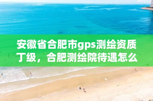 安徽省合肥市gps測繪資質丁級，合肥測繪院待遇怎么樣