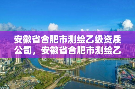 安徽省合肥市測(cè)繪乙級(jí)資質(zhì)公司，安徽省合肥市測(cè)繪乙級(jí)資質(zhì)公司有多少家