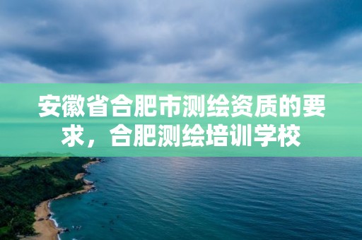 安徽省合肥市測繪資質的要求，合肥測繪培訓學校