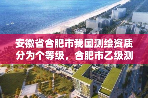 安徽省合肥市我國測繪資質分為個等級，合肥市乙級測繪公司