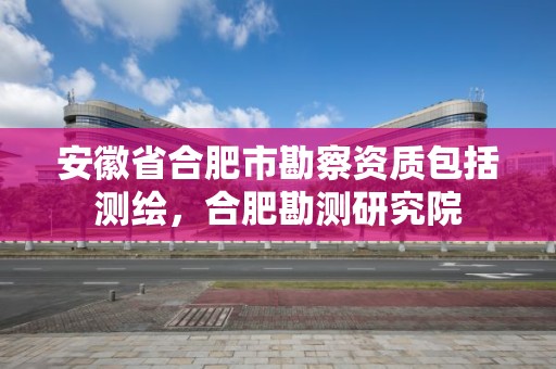 安徽省合肥市勘察資質包括測繪，合肥勘測研究院