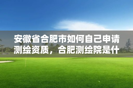 安徽省合肥市如何自己申請測繪資質，合肥測繪院是什么單位