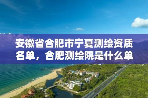 安徽省合肥市寧夏測繪資質名單，合肥測繪院是什么單位