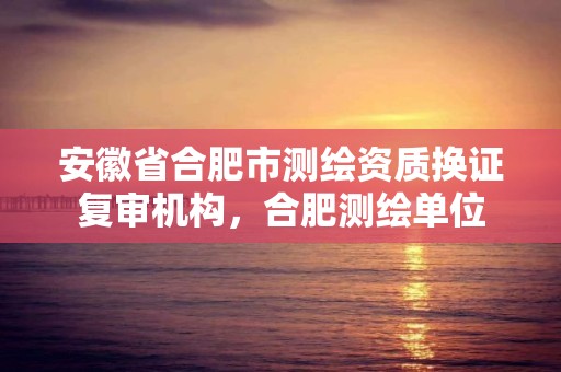 安徽省合肥市測繪資質(zhì)換證復審機構(gòu)，合肥測繪單位