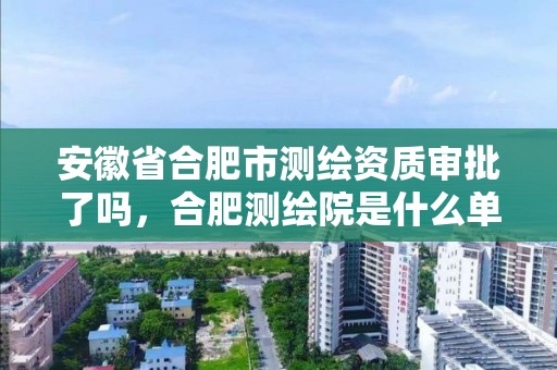 安徽省合肥市測繪資質審批了嗎，合肥測繪院是什么單位