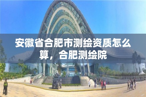 安徽省合肥市測繪資質怎么算，合肥測繪院