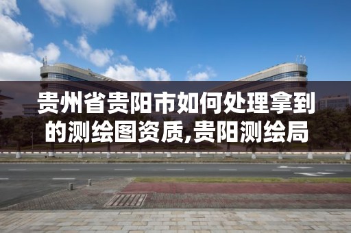 貴州省貴陽市如何處理拿到的測繪圖資質,貴陽測繪局。