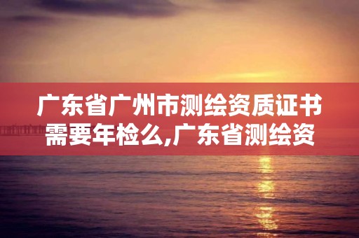 廣東省廣州市測繪資質證書需要年檢么,廣東省測繪資質單位名單。