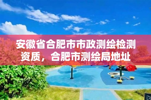 安徽省合肥市市政測繪檢測資質，合肥市測繪局地址