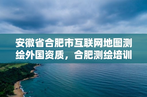 安徽省合肥市互聯網地圖測繪外國資質，合肥測繪培訓機構