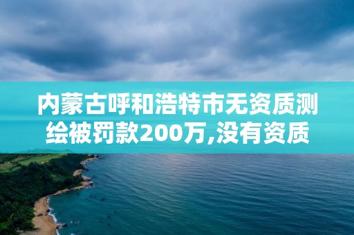 內蒙古呼和浩特市無資質測繪被罰款200萬,沒有資質的測繪公司怎么開票。