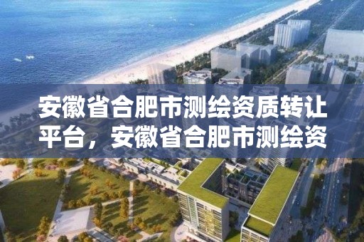 安徽省合肥市測繪資質轉讓平臺，安徽省合肥市測繪資質轉讓平臺電話