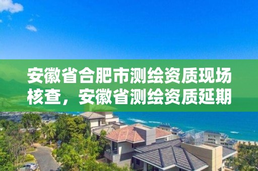 安徽省合肥市測繪資質現場核查，安徽省測繪資質延期公告