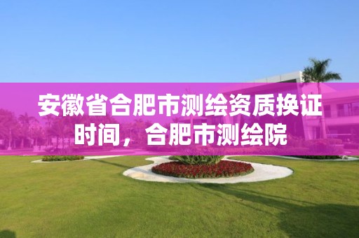 安徽省合肥市測繪資質換證時間，合肥市測繪院