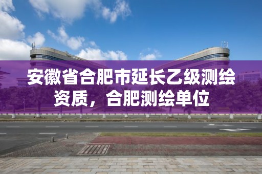 安徽省合肥市延長乙級(jí)測(cè)繪資質(zhì)，合肥測(cè)繪單位