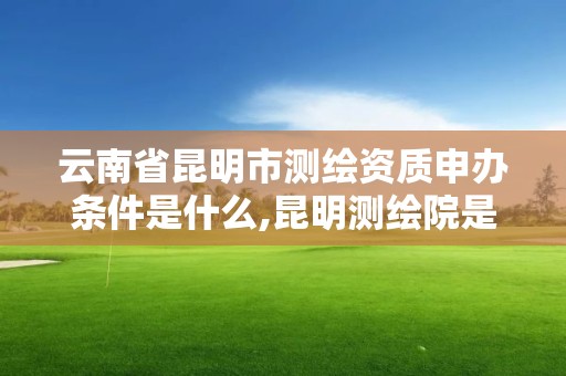 云南省昆明市測繪資質申辦條件是什么,昆明測繪院是什么單位。