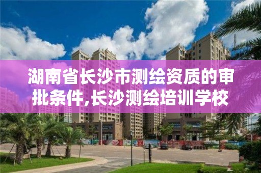 湖南省長沙市測繪資質的審批條件,長沙測繪培訓學校。