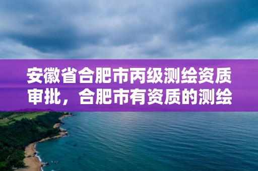 安徽省合肥市丙級測繪資質審批，合肥市有資質的測繪公司