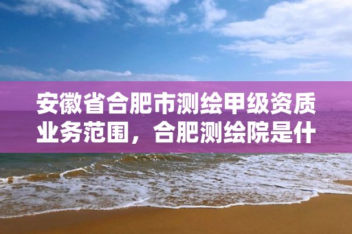 安徽省合肥市測繪甲級資質業務范圍，合肥測繪院是什么單位