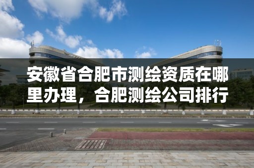 安徽省合肥市測繪資質在哪里辦理，合肥測繪公司排行