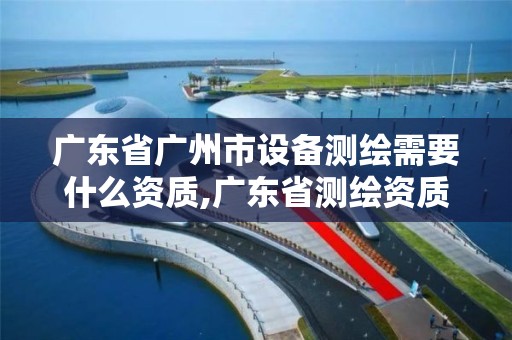 廣東省廣州市設備測繪需要什么資質,廣東省測繪資質辦理流程。