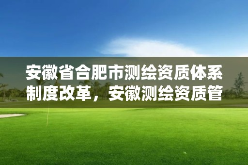 安徽省合肥市測繪資質體系制度改革，安徽測繪資質管理系統