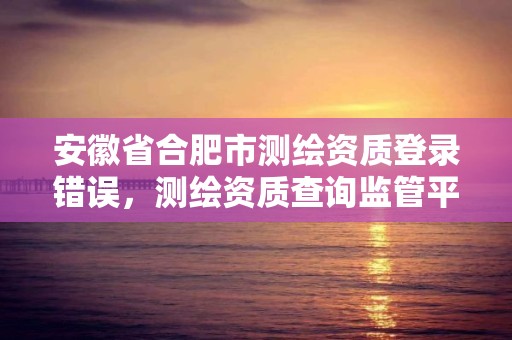 安徽省合肥市測繪資質登錄錯誤，測繪資質查詢監管平臺