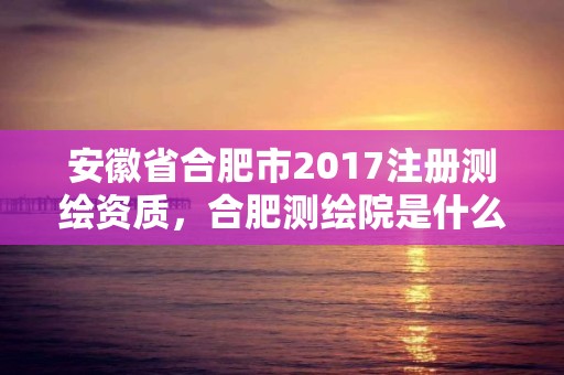 安徽省合肥市2017注冊測繪資質(zhì)，合肥測繪院是什么單位