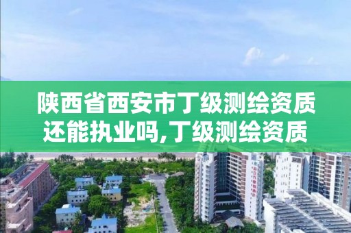 陜西省西安市丁級測繪資質還能執業嗎,丁級測繪資質有效期為什么那么短。