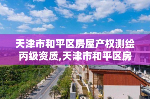 天津市和平區房屋產權測繪丙級資質,天津市和平區房屋產權測繪丙級資質公司。