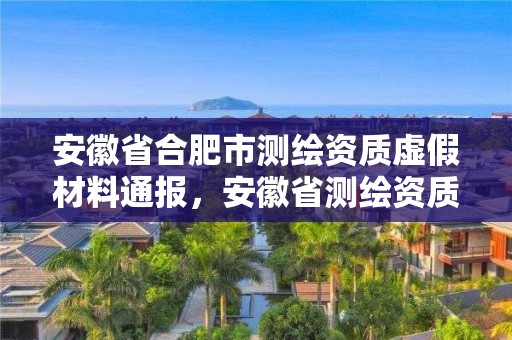 安徽省合肥市測(cè)繪資質(zhì)虛假材料通報(bào)，安徽省測(cè)繪資質(zhì)延期公告