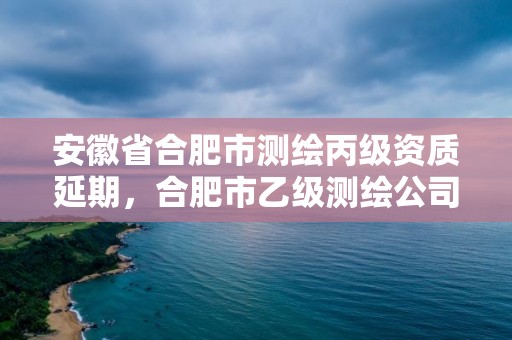 安徽省合肥市測(cè)繪丙級(jí)資質(zhì)延期，合肥市乙級(jí)測(cè)繪公司