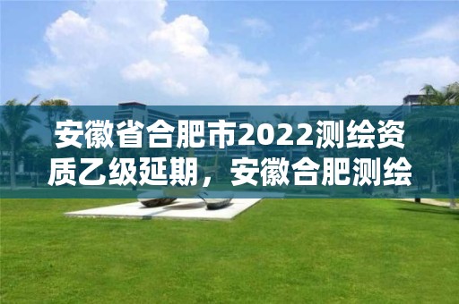 安徽省合肥市2022測繪資質乙級延期，安徽合肥測繪單位電話