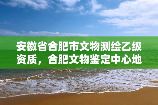 安徽省合肥市文物測(cè)繪乙級(jí)資質(zhì)，合肥文物鑒定中心地址和電話